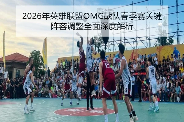 2026年英雄联盟OMG战队春季赛关键阵容调整全面深度解析